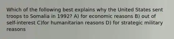 Which of the following best explains why the United States sent troops to Somalia in 1992? A) for economic reasons B) out of self-interest C)for humanitarian reasons D) for strategic military reasons