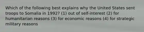 Which of the following best explains why the United States sent troops to Somalia in 1992? (1) out of self-interest (2) for humanitarian reasons (3) for economic reasons (4) for strategic military reasons