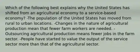 Which of the following best explains why the United States has shifted from an agricultural economy to a service-based economy? -The population of the United States has moved from rural to urban locations. -Changes in the nature of agricultural production mean that fewer farm workers are needed. -Outsourcing agricultural production means fewer jobs in the farm sector. -People have started to value the output of the service sector more than that of the agricultural sector.