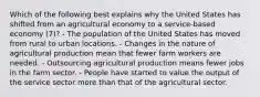 Which of the following best explains why the United States has shifted from an agricultural economy to a service-based economy (7)? - The population of the United States has moved from rural to urban locations. - Changes in the nature of agricultural production mean that fewer farm workers are needed. - Outsourcing agricultural production means fewer jobs in the farm sector. - People have started to value the output of the service sector more than that of the agricultural sector.