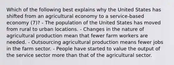 Which of the following best explains why the United States has shifted from an agricultural economy to a service-based economy (7)? - The population of the United States has moved from rural to urban locations. - Changes in the nature of agricultural production mean that fewer farm workers are needed. - Outsourcing agricultural production means fewer jobs in the farm sector. - People have started to value the output of the service sector more than that of the agricultural sector.