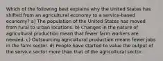 Which of the following best explains why the United States has shifted from an agricultural economy to a service-based economy? a) The population of the United States has moved from rural to urban locations. b) Changes in the nature of agricultural production mean that fewer farm workers are needed. c) Outsourcing agricultural production means fewer jobs in the farm sector. d) People have started to value the output of the service sector more than that of the agricultural sector.