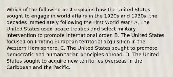 Which of the following best explains how the United States sought to engage in world affairs in the 1920s and 1930s, the decades immediately following the First World War? A. The United States used peace treaties and select military intervention to promote international order. B. The United States focused on limiting European territorial acquisition in the Western Hemisphere. C. The United States sought to promote democratic and humanitarian principles abroad. D. The United States sought to acquire new territories overseas in the Caribbean and the Pacific.