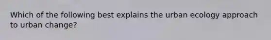 Which of the following best explains the urban ecology approach to urban change?