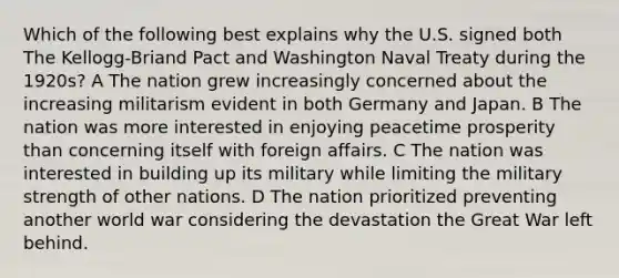 Which of the following best explains why the U.S. signed both The Kellogg-Briand Pact and Washington Naval Treaty during the 1920s? A The nation grew increasingly concerned about the increasing militarism evident in both Germany and Japan. B The nation was more interested in enjoying peacetime prosperity than concerning itself with foreign affairs. C The nation was interested in building up its military while limiting the military strength of other nations. D The nation prioritized preventing another world war considering the devastation the Great War left behind.