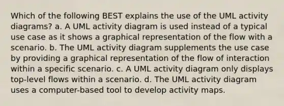 Which of the following BEST explains the use of the UML activity diagrams? a. A UML activity diagram is used instead of a typical use case as it shows a graphical representation of the flow with a scenario. b. The UML activity diagram supplements the use case by providing a graphical representation of the flow of interaction within a specific scenario. c. A UML activity diagram only displays top-level flows within a scenario. d. The UML activity diagram uses a computer-based tool to develop activity maps.