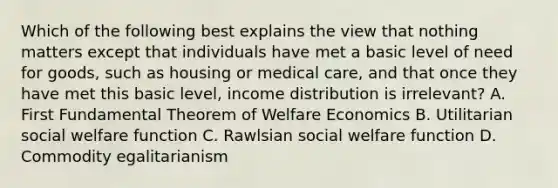 Which of the following best explains the view that nothing matters except that individuals have met a basic level of need for goods, such as housing or medical care, and that once they have met this basic level, income distribution is irrelevant? A. First Fundamental Theorem of Welfare Economics B. Utilitarian social welfare function C. Rawlsian social welfare function D. Commodity egalitarianism