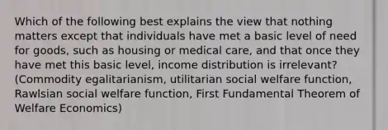 Which of the following best explains the view that nothing matters except that individuals have met a basic level of need for goods, such as housing or medical care, and that once they have met this basic level, income distribution is irrelevant?(Commodity egalitarianism, utilitarian social welfare function, Rawlsian social welfare function, First Fundamental Theorem of Welfare Economics)