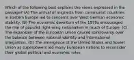 Which of the following best explains the views expressed in the passage? (A) The arrival of migrants from communist countries in Eastern Europe led to concerns over West German economic stability. (B) The economic downturn of the 1970s encouraged the rise of populist right-wing nationalism in much of Europe. (C) The expansion of the European Union caused controversy over the balance between national identity and international integration. (D) The emergence of the United States and Soviet Union as superpowers led many European nations to reconsider their global political and economic roles