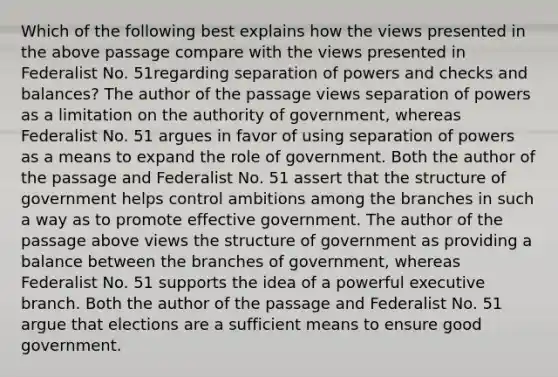 Which of the following best explains how the views presented in the above passage compare with the views presented in Federalist No. 51regarding separation of powers and checks and balances? The author of the passage views separation of powers as a limitation on the authority of government, whereas Federalist No. 51 argues in favor of using separation of powers as a means to expand the role of government. Both the author of the passage and Federalist No. 51 assert that the structure of government helps control ambitions among the branches in such a way as to promote effective government. The author of the passage above views the structure of government as providing a balance between the branches of government, whereas Federalist No. 51 supports the idea of a powerful executive branch. Both the author of the passage and Federalist No. 51 argue that elections are a sufficient means to ensure good government.