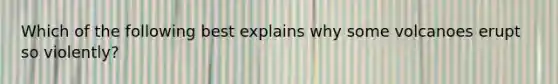 Which of the following best explains why some volcanoes erupt so violently?