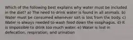 Which of the following best explains why water must be included in the diet? a) The need to drink water is found in all animals. b) Water must be consumed whenever salt is lost from the body. c) Water is always needed to wash food down the esophagus. d) It is impossible to drink too much water. e) Water is lost in defecation, respiration, and urination