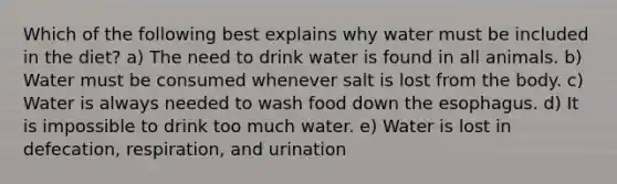 Which of the following best explains why water must be included in the diet? a) The need to drink water is found in all animals. b) Water must be consumed whenever salt is lost from the body. c) Water is always needed to wash food down the esophagus. d) It is impossible to drink too much water. e) Water is lost in defecation, respiration, and urination