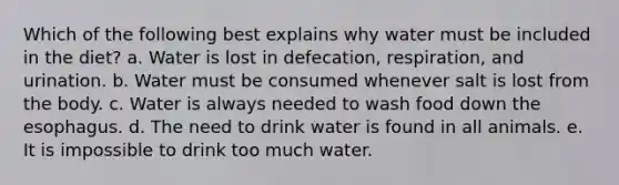 Which of the following best explains why water must be included in the diet? a. Water is lost in defecation, respiration, and urination. b. Water must be consumed whenever salt is lost from the body. c. Water is always needed to wash food down the esophagus. d. The need to drink water is found in all animals. e. It is impossible to drink too much water.