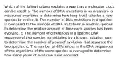 Which of the following best explains a way that a molecular clock can be used? a. The number of DNA mutations in an organism is measured over time to determine how long it will take for a new species to evolve. b. The number of DNA mutations in a species is compared to the number of DNA mutations in another species to determine the relative amount of time each species has been evolving. c. The number of differences in a specific DNA sequence of two species is multiplied by a known mutation rate to determine the number of years of evolution that separate the two species. d. The number of differences in the DNA sequences of two organisms of the same species is averaged to determine how many years of evolution have occurred