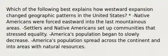 Which of the following best explains how westward expansion changed geographic patterns in the United States? * -Native Americans were forced eastward into the last mountainous areas. -Settlers and Native Americans set up communities that stressed equality. -America's population began to slowly decrease. -America's population spread across the continent and into areas with natural resources.