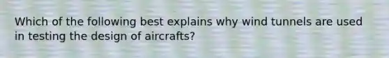 Which of the following best explains why wind tunnels are used in testing the design of aircrafts?