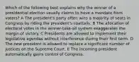 Which of the following best explains why the winner of a presidential election usually claims to have a mandate from voters? A The president's party often wins a majority of seats in Congress by riding the president's coattails. B The allocation of electoral votes in the winner-take-all system exaggerates the margin of victory. C Presidents are allowed to implement their legislative agendas without interference during their first term. D The new president is allowed to replace a significant number of justices on the Supreme Court. E The incoming president automatically gains control of Congress.