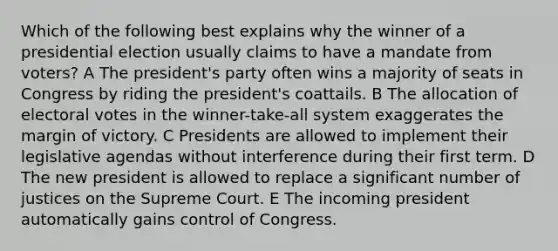 Which of the following best explains why the winner of a presidential election usually claims to have a mandate from voters? A The president's party often wins a majority of seats in Congress by riding the president's coattails. B The allocation of electoral votes in the winner-take-all system exaggerates the margin of victory. C Presidents are allowed to implement their legislative agendas without interference during their first term. D The new president is allowed to replace a significant number of justices on the Supreme Court. E The incoming president automatically gains control of Congress.