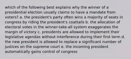 which of the following best explains why the winner of a presidential election usually claims to have a mandate from voters? a. the president's party often wins a majority of seats in congress by riding the president's coattails b. the allocation of electoral votes in the winner-take-all system exaggerates the margin of victory c. presidents are allowed to implement their legislative agendas without interference during their first term d. the new president is allowed to replace a significant number of justices on the supreme court e. the incoming president automatically gains control of congress