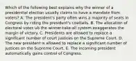 Which of the following best explains why the winner of a presidential election usually claims to have a mandate from voters? A. The president's party often wins a majority of seats in Congress by riding the president's coattails. B. The allocation of electoral votes ub the winner-take-all system exaggerates the margin of victory. C. Presidents are allowed to replace a significant number of court justices on the Supreme Court. D. The new president is allowed to replace a significant number of justices on the Supreme Court. E. The incoming president automatically gains control of Congress.