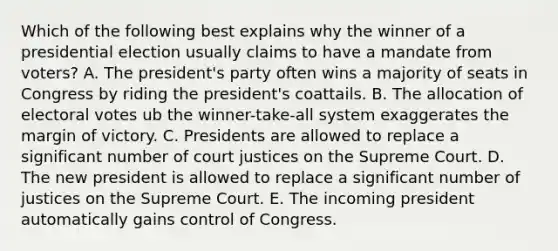 Which of the following best explains why the winner of a presidential election usually claims to have a mandate from voters? A. The president's party often wins a majority of seats in Congress by riding the president's coattails. B. The allocation of electoral votes ub the winner-take-all system exaggerates the margin of victory. C. Presidents are allowed to replace a significant number of court justices on the Supreme Court. D. The new president is allowed to replace a significant number of justices on the Supreme Court. E. The incoming president automatically gains control of Congress.