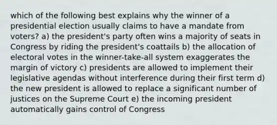 which of the following best explains why the winner of a presidential election usually claims to have a mandate from voters? a) the president's party often wins a majority of seats in Congress by riding the president's coattails b) the allocation of electoral votes in the winner-take-all system exaggerates the margin of victory c) presidents are allowed to implement their legislative agendas without interference during their first term d) the new president is allowed to replace a significant number of justices on the Supreme Court e) the incoming president automatically gains control of Congress