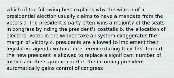 which of the following best explains why the winner of a presidential election usually claims to have a mandate from the voters a. the president;s party often wins a majority of the seats in congress by riding the president's coattails b. the allocation of electoral votes in the winner take all system exaggerates the margin of victory c. presidents are allowed to implement their legislative agenda without interference during their first term d. the new president is allowed to replace a significant number of justices on the supreme court e. the incoming president automatically gains control of congress