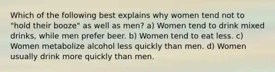 Which of the following best explains why women tend not to "hold their booze" as well as men? a) Women tend to drink mixed drinks, while men prefer beer. b) Women tend to eat less. c) Women metabolize alcohol less quickly than men. d) Women usually drink more quickly than men.