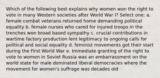 Which of the following best explains why women won the right to vote in many Western societies after World War I? Select one: a. female combat veterans returned home demanding political equality b. female nurses who cared for injured troops in the trenches won broad based sympathy c. crucial contributions in wartime factory production lent legitimacy to ongoing calls for political and social equality d. feminist movements got their start during the First World War e. Immediate granting of the right to vote to women in Soviet Russia was an embarrassment on the world state for male dominated liberal democracies where the movement for women's suffrage was decades old