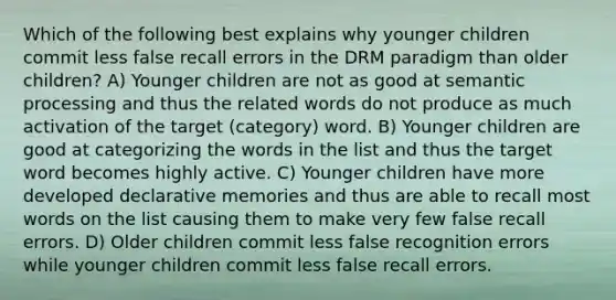 Which of the following best explains why younger children commit less false recall errors in the DRM paradigm than older children? A) Younger children are not as good at semantic processing and thus the related words do not produce as much activation of the target (category) word. B) Younger children are good at categorizing the words in the list and thus the target word becomes highly active. C) Younger children have more developed declarative memories and thus are able to recall most words on the list causing them to make very few false recall errors. D) Older children commit less false recognition errors while younger children commit less false recall errors.