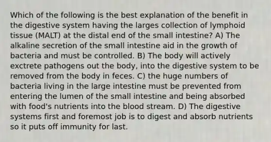 Which of the following is the best explanation of the benefit in the digestive system having the larges collection of lymphoid tissue (MALT) at the distal end of the small intestine? A) The alkaline secretion of the small intestine aid in the growth of bacteria and must be controlled. B) The body will actively exctrete pathogens out the body, into the digestive system to be removed from the body in feces. C) the huge numbers of bacteria living in the large intestine must be prevented from entering the lumen of the small intestine and being absorbed with food's nutrients into the blood stream. D) The digestive systems first and foremost job is to digest and absorb nutrients so it puts off immunity for last.