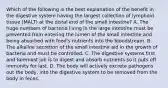 Which of the following is the best explanation of the benefit in the digestive system having the largest collection of lymphoid tissue (MALT) at the distal end of the small intestine? A. The huge numbers of bacteria living in the large intestine must be prevented from entering the lumen of the small intestine and being absorbed with food's nutrients into the bloodstream. B. The alkaline secretion of the small intestine aid in the growth of bacteria and must be controlled. C. The digestive systems first and foremost job is to digest and absorb nutrients so it puts off immunity for last. D. The body will actively excrete pathogens out the body, into the digestive system to be removed from the body in feces.