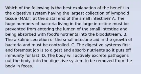 Which of the following is the best explanation of the benefit in the digestive system having the largest collection of lymphoid tissue (MALT) at the distal end of <a href='https://www.questionai.com/knowledge/kt623fh5xn-the-small-intestine' class='anchor-knowledge'>the small intestine</a>? A. The huge numbers of bacteria living in the <a href='https://www.questionai.com/knowledge/kGQjby07OK-large-intestine' class='anchor-knowledge'>large intestine</a> must be prevented from entering the lumen of the small intestine and being absorbed with food's nutrients into <a href='https://www.questionai.com/knowledge/k7oXMfj7lk-the-blood' class='anchor-knowledge'>the blood</a>stream. B. The alkaline secretion of the small intestine aid in the growth of bacteria and must be controlled. C. The digestive systems first and foremost job is to digest and absorb nutrients so it puts off immunity for last. D. The body will actively excrete pathogens out the body, into the digestive system to be removed from the body in feces.