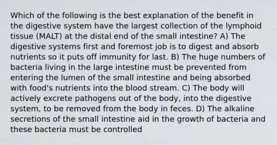 Which of the following is the best explanation of the benefit in the digestive system have the largest collection of the lymphoid tissue (MALT) at the distal end of the small intestine? A) The digestive systems first and foremost job is to digest and absorb nutrients so it puts off immunity for last. B) The huge numbers of bacteria living in the large intestine must be prevented from entering the lumen of the small intestine and being absorbed with food's nutrients into the blood stream. C) The body will actively excrete pathogens out of the body, into the digestive system, to be removed from the body in feces. D) The alkaline secretions of the small intestine aid in the growth of bacteria and these bacteria must be controlled