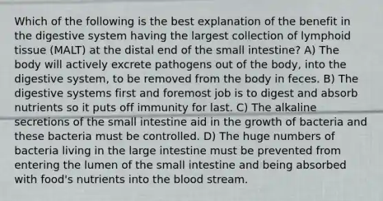 Which of the following is the best explanation of the benefit in the digestive system having the largest collection of lymphoid tissue (MALT) at the distal end of <a href='https://www.questionai.com/knowledge/kt623fh5xn-the-small-intestine' class='anchor-knowledge'>the small intestine</a>? A) The body will actively excrete pathogens out of the body, into the digestive system, to be removed from the body in feces. B) The digestive systems first and foremost job is to digest and absorb nutrients so it puts off immunity for last. C) The alkaline secretions of the small intestine aid in the growth of bacteria and these bacteria must be controlled. D) The huge numbers of bacteria living in the large intestine must be prevented from entering the lumen of the small intestine and being absorbed with food's nutrients into <a href='https://www.questionai.com/knowledge/k7oXMfj7lk-the-blood' class='anchor-knowledge'>the blood</a> stream.