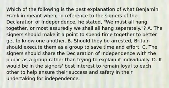 Which of the following is the best explanation of what Benjamin Franklin meant when, in reference to the signers of the Declaration of Independence, he stated, "We must all hang together, or most assuredly we shall all hang separately."? A. The signers should make it a point to spend time together to better get to know one another. B. Should they be arrested, Britain should execute them as a group to save time and effort. C. The signers should share the Declaration of Independence with the public as a group rather than trying to explain it individually. D. It would be in the signers' best interest to remain loyal to each other to help ensure their success and safety in their undertaking for independence.