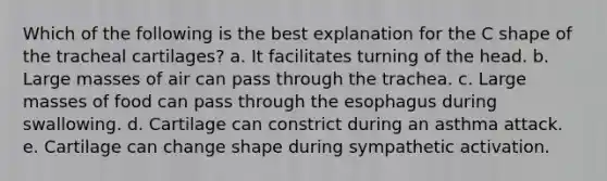 Which of the following is the best explanation for the C shape of the tracheal cartilages? a. It facilitates turning of the head. b. Large masses of air can pass through the trachea. c. Large masses of food can pass through the esophagus during swallowing. d. Cartilage can constrict during an asthma attack. e. Cartilage can change shape during sympathetic activation.