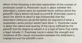 Which of the following is the best explanation of the concept of proximate cause? A. Proximate cause is about whether the defendant's actions were an essential factor without which the plaintiff's injury would not have occurred B. Proximate cause is about the extent to which it was foreseeable that the defendant's behavior would fall below the standard of what a reasonably careful person would have done. C. Proximate cause is about the nature and severity of the injury suffered by the plaintiff and the degree to whivch it is a type of harm that merits a legal remedy. D. Proximate cause is about the strength and closeness of the casual connnection between the defendant's negligence and the plaintiff's harm.