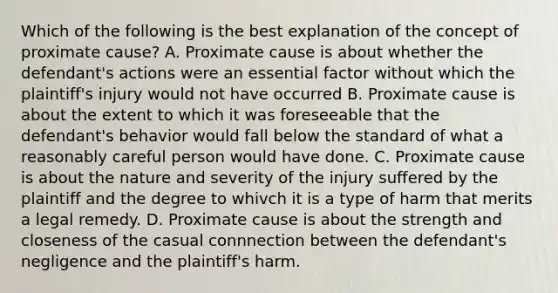 Which of the following is the best explanation of the concept of proximate cause? A. Proximate cause is about whether the defendant's actions were an essential factor without which the plaintiff's injury would not have occurred B. Proximate cause is about the extent to which it was foreseeable that the defendant's behavior would fall below the standard of what a reasonably careful person would have done. C. Proximate cause is about the nature and severity of the injury suffered by the plaintiff and the degree to whivch it is a type of harm that merits a legal remedy. D. Proximate cause is about the strength and closeness of the casual connnection between the defendant's negligence and the plaintiff's harm.