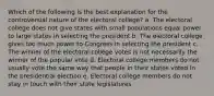 Which of the following is the best explanation for the controversial nature of the electoral college? a. The electoral college does not give states with small populations equal power to large states in selecting the president b. The electoral college gives too much power to Congress in selecting the president c. The winner of the electoral college votes is not necessarily the winner of the popular vote d. Electoral college members do not usually vote the same way that people in their states voted in the presidential election e. Electoral college members do not stay in touch with their state legislatures