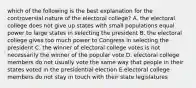 which of the following is the best explanation for the controversial nature of the electoral college? A. the electoral college does not give up states with small populations equal power to large states in selecting the president B. the electoral college gives too much power to Congress in selecting the president C. the winner of electoral college votes is not necessarily the winner of the popular vote D. electoral college members do not usually vote the same way that people in their states voted in the presidential election E.electoral college members do not stay in touch with their state legislatures