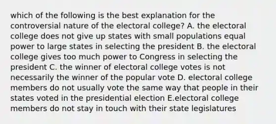 which of the following is the best explanation for the controversial nature of the electoral college? A. the electoral college does not give up states with small populations equal power to large states in selecting the president B. the electoral college gives too much power to Congress in selecting the president C. the winner of electoral college votes is not necessarily the winner of the popular vote D. electoral college members do not usually vote the same way that people in their states voted in the presidential election E.electoral college members do not stay in touch with their state legislatures