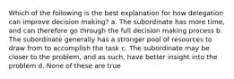 Which of the following is the best explanation for how delegation can improve decision making? a. The subordinate has more time, and can therefore go through the full decision making process b. The subordinate generally has a stronger pool of resources to draw from to accomplish the task c. The subordinate may be closer to the problem, and as such, have better insight into the problem d. None of these are true