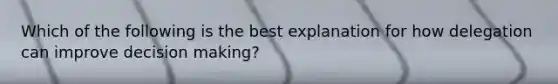 Which of the following is the best explanation for how delegation can improve decision making?