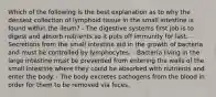 Which of the following is the best explanation as to why the densest collection of lymphoid tissue in the small intestine is found within the ileum? - The digestive systems first job is to digest and absorb nutrients so it puts off immunity for last. - Secretions from the small intestine aid in the growth of bacteria and must be controlled by lymphocytes. - Bacteria living in the large intestine must be prevented from entering the walls of the small intestine where they could be absorbed with nutrients and enter the body. - The body excretes pathogens from the blood in order for them to be removed via feces.