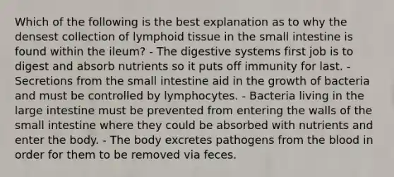 Which of the following is the best explanation as to why the densest collection of lymphoid tissue in the small intestine is found within the ileum? - The digestive systems first job is to digest and absorb nutrients so it puts off immunity for last. - Secretions from the small intestine aid in the growth of bacteria and must be controlled by lymphocytes. - Bacteria living in the large intestine must be prevented from entering the walls of the small intestine where they could be absorbed with nutrients and enter the body. - The body excretes pathogens from the blood in order for them to be removed via feces.