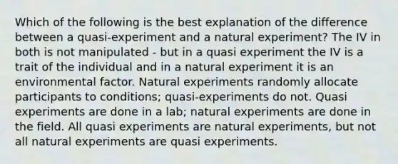 Which of the following is the best explanation of the difference between a quasi-experiment and a natural experiment? The IV in both is not manipulated - but in a quasi experiment the IV is a trait of the individual and in a natural experiment it is an environmental factor. Natural experiments randomly allocate participants to conditions; quasi-experiments do not. Quasi experiments are done in a lab; natural experiments are done in the field. All quasi experiments are natural experiments, but not all natural experiments are quasi experiments.