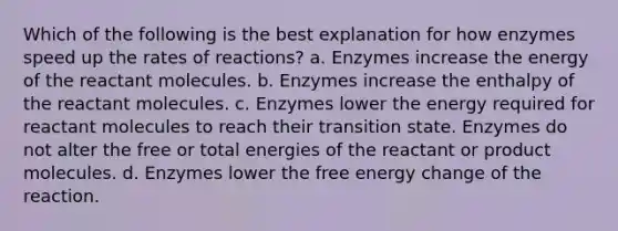 Which of the following is the best explanation for how enzymes speed up the rates of reactions? a. Enzymes increase the energy of the reactant molecules. b. Enzymes increase the enthalpy of the reactant molecules. c. Enzymes lower the energy required for reactant molecules to reach their transition state. Enzymes do not alter the free or total energies of the reactant or product molecules. d. Enzymes lower the free energy change of the reaction.