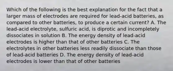 Which of the following is the best explanation for the fact that a larger mass of electrodes are required for lead-acid batteries, as compared to other batteries, to produce a certain current? A. The lead-acid electrolyte, sulfuric acid, is diprotic and incompletely dissociates in solution B. The energy density of lead-acid electrodes is higher than that of other batteries C. The electrolytes in other batteries less readily dissociate than those of lead-acid batteries D. The energy density of lead-acid electrodes is lower than that of other batteries